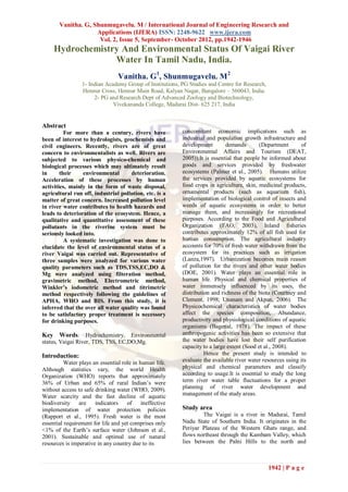 Vanitha. G, Shunmugavelu. M / International Journal of Engineering Research and
                    Applications (IJERA) ISSN: 2248-9622 www.ijera.com
                     Vol. 2, Issue 5, September- October 2012, pp.1942-1946
     Hydrochemistry And Environmental Status Of Vaigai River
                  Water In Tamil Nadu, India.
                                 Vanitha. G1, Shunmugavelu. M2
                 1- Indian Academy Group of Institutions, PG Studies and Centre for Research,
                 Hennur Cross, Hennur Main Road, Kalyan Nagar, Bangalore – 560043, India.
                      2- PG and Research Dept of Advanced Zoology and Biotechnology,
                              Vivekananda College, Madurai Dist- 625 217, India


Abstract
          For more than a century, rivers have            concomitant economic implications such as
been of interest to hydrologists, geochemists and         industrial and population growth infrastructure and
civil engineers. Recently, rivers are of great            development        demands        (Department       of
concern to environmentalists as well. Rivers are          Environmental Affairs and Tourism (DEAT,
subjected to various physico-chemical and                 2005)).It is essential that people be informed about
biological processes which may ultimately result          goods and services provided by freshwater
in      their    environmental       deterioration.       ecosystems (Palmer et al., 2005). Humans utilize
Acceleration of these processes by human                  the services provided by aquatic ecosystems for
activities, mainly in the form of waste disposal,         food crops in agriculture, skin, medicinal products,
agricultural run off, industrial pollution, etc. is a     ornamental products (such as aquarium fish),
matter of great concern. Increased pollution level        implementation of biological control of insects and
in river water contributes to health hazards and          weeds of aquatic ecosystems in order to better
leads to deterioration of the ecosystem. Hence, a         manage them, and increasingly for recreational
qualitative and quantitative assessment of these          purposes. According to the Food and Agricultural
pollutants in the riverine system must be                 Organization (FAO, 2003), Inland fisheries
seriously looked into.                                    contributes approximately 12% of all fish used for
          A systematic investigation was done to          human consumption. The agricultural industry
elucidate the level of environmental status of a          accounts for 70% of fresh water withdrawn from the
river Vaigai was carried out. Representative of           ecosystem for its practices such as irrigation
three samples were analyzed for various water             (Lanza,1997). Urbanization becomes main reason
quality parameters such as TDS,TSS,EC,DO &                of pollution for the rivers and other water bodies
Mg were analyzed using filteration method,                (DOE, 2001). Water plays an essential role in
gravimetric method, Electrometric method,                 human life. Physical and chemical properties of
Winkler’s iodometric method and titrimetric               water immensely influenced by its uses, the
method respectively following the guidelines of           distribution and richness of the biota (Courtney and
APHA, WHO and BIS. From this study, it is                 Clement, 1998; Unanam and Akpan, 2006). The
inferred that the over all water quality was found        Physicochemical characteristics of water bodies
to be satisfactory proper treatment is necessory          affect the species composition, Abundance,
for drinking purposes.                                    productivity and physiological conditions of aquatic
                                                          organisms (Bagenal, 1978). The impact of these
Key Words: Hydrochemistry, Environmental                  anthropogenic activities has been so extensive that
status, Vaigai River, TDS, TSS, EC,DO,Mg.                 the water bodies have lost their self purification
                                                          capacity to a large extent (Sood et al., 2008).
Introduction:                                                       Hence the present study is intended to
          Water plays an essential role in human life.    evaluate the available river water resources using its
Although statistics vary, the world Health                physical and chemical parameters and classify
Organization (WHO) reports that approximately             according to usage.It is essential to study the long
36% of Urban and 65% of rural Indian’s were               term river water table fluctuations for a proper
without access to safe drinking water (WHO, 2009).        planning of river water development and
Water scarcity and the fast decline of aquatic            management of the study areas.
biodiversity are       indicators    of     ineffective
implementation of water protection policies               Study area
(Rapport et al., 1995). Fresh water is the most                   The Vaigai is a river in Madurai, Tamil
essential requirement for life and yet comprises only     Nadu State of Southern India. It originates in the
<1% of the Earth’s surface water (Johnson et al.,         Periyar Plateau of the Western Ghats range, and
2001). Sustainable and optimal use of natural             flows northeast through the Kambam Valley, which
resources is imperative in any country due to its         lies between the Palni Hills to the north and



                                                                                                1942 | P a g e
 