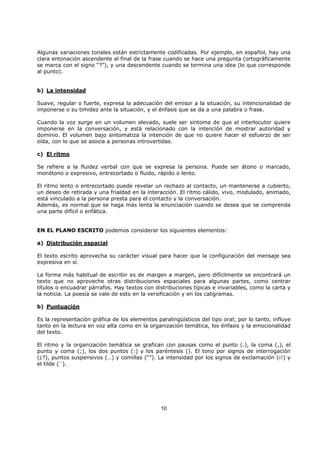 10
Algunas variaciones tonales están estrictamente codificadas. Por ejemplo, en español, hay una
clara entonación ascendente al final de la frase cuando se hace una pregunta (ortográficamente
se marca con el signo “?”), y una descendente cuando se termina una idea (lo que corresponde
al punto).
b) La intensidad
Suave, regular o fuerte, expresa la adecuación del emisor a la situación, su intencionalidad de
imponerse o su timidez ante la situación, y el énfasis que se da a una palabra o frase.
Cuando la voz surge en un volumen elevado, suele ser síntoma de que el interlocutor quiere
imponerse en la conversación, y está relacionado con la intención de mostrar autoridad y
dominio. El volumen bajo sintomatiza la intención de que no quiere hacer el esfuerzo de ser
oída, con lo que se asocia a personas introvertidas.
c) El ritmo
Se refiere a la fluidez verbal con que se expresa la persona. Puede ser átono o marcado,
monótono o expresivo, entrecortado o fluido, rápido o lento.
El ritmo lento o entrecortado puede revelar un rechazo al contacto, un mantenerse a cubierto,
un deseo de retirada y una frialdad en la interacción. El ritmo cálido, vivo, modulado, animado,
está vinculado a la persona presta para el contacto y la conversación.
Además, es normal que se haga más lenta la enunciación cuando se desea que se comprenda
una parte difícil o enfática.
EN EL PLANO ESCRITO podemos considerar los siguientes elementos:
a) Distribución espacial
El texto escrito aprovecha su carácter visual para hacer que la configuración del mensaje sea
expresiva en sí.
La forma más habitual de escribir es de margen a margen, pero difícilmente se encontrará un
texto que no aproveche otras distribuciones espaciales para algunas partes, como centrar
títulos o encuadrar párrafos. Hay textos con distribuciones típicas e invariables, como la carta y
la noticia. La poesía se vale de esto en la versificación y en los caligramas.
b) Puntuación
Es la representación gráfica de los elementos paralingüísticos del tipo oral; por lo tanto, influye
tanto en la lectura en voz alta como en la organización temática, los énfasis y la emocionalidad
del texto.
El ritmo y la organización temática se grafican con pausas como el punto (.), la coma (,), el
punto y coma (;), los dos puntos (:) y los paréntesis (). El tono por signos de interrogación
(¿?), puntos suspensivos (…) y comillas (“”). La intensidad por los signos de exclamación (¡!) y
el tilde (´).
 