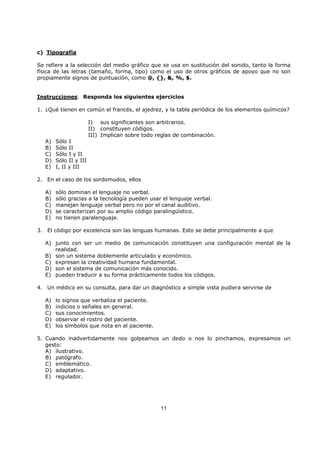 11
c) Tipografía
Se refiere a la selección del medio gráfico que se usa en sustitución del sonido, tanto la forma
física de las letras (tamaño, forma, tipo) como el uso de otros gráficos de apoyo que no son
propiamente signos de puntuación, como @, {}, &, %, $.
Instrucciones: Responda los siguientes ejercicios
1. ¿Qué tienen en común el francés, el ajedrez, y la tabla periódica de los elementos químicos?
I) sus significantes son arbitrarios.
II) constituyen códigos.
III) Implican sobre todo reglas de combinación.
A) Sólo I
B) Sólo II
C) Sólo I y II
D) Sólo II y III
E) I, II y III
2. En el caso de los sordomudos, ellos
A) sólo dominan el lenguaje no verbal.
B) sólo gracias a la tecnología pueden usar el lenguaje verbal.
C) manejan lenguaje verbal pero no por el canal auditivo.
D) se caracterizan por su amplio código paralingüístico.
E) no tienen paralenguaje.
3. El código por excelencia son las lenguas humanas. Esto se debe principalmente a que
A) junto con ser un medio de comunicación constituyen una configuración mental de la
realidad.
B) son un sistema doblemente articulado y económico.
C) expresan la creatividad humana fundamental.
D) son el sistema de comunicación más conocido.
E) pueden traducir a su forma prácticamente todos los códigos.
4. Un médico en su consulta, para dar un diagnóstico a simple vista pudiera servirse de
A) lo signos que verbaliza el paciente.
B) indicios o señales en general.
C) sus conocimientos.
D) observar el rostro del paciente.
E) los símbolos que nota en el paciente.
5. Cuando inadvertidamente nos golpeamos un dedo o nos lo pinchamos, expresamos un
gesto:
A) ilustrativo.
B) patógrafo.
C) emblemático.
D) adaptativo.
E) regulador.
 