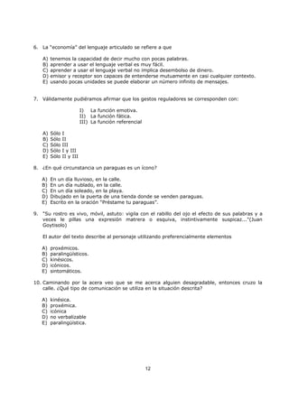 12
6. La “economía” del lenguaje articulado se refiere a que
A) tenemos la capacidad de decir mucho con pocas palabras.
B) aprender a usar el lenguaje verbal es muy fácil.
C) aprender a usar el lenguaje verbal no implica desembolso de dinero.
D) emisor y receptor son capaces de entenderse mutuamente en casi cualquier contexto.
E) usando pocas unidades se puede elaborar un número infinito de mensajes.
7. Válidamente pudiéramos afirmar que los gestos reguladores se corresponden con:
I) La función emotiva.
II) La función fática.
III) La función referencial
A) Sólo I
B) Sólo II
C) Sólo III
D) Sólo I y III
E) Sólo II y III
8. ¿En qué circunstancia un paraguas es un ícono?
A) En un día lluvioso, en la calle.
B) En un día nublado, en la calle.
C) En un día soleado, en la playa.
D) Dibujado en la puerta de una tienda donde se venden paraguas.
E) Escrito en la oración “Préstame tu paraguas”.
9. "Su rostro es vivo, móvil, astuto: vigila con el rabillo del ojo el efecto de sus palabras y a
veces le pillas una expresión matrera o esquiva, instintivamente suspicaz..."(Juan
Goytisolo)
El autor del texto describe al personaje utilizando preferencialmente elementos
A) proxémicos.
B) paralingüísticos.
C) kinésicos.
D) icónicos.
E) sintomáticos.
10. Caminando por la acera veo que se me acerca alguien desagradable, entonces cruzo la
calle. ¿Qué tipo de comunicación se utiliza en la situación descrita?
A) kinésica.
B) proxémica.
C) icónica
D) no verbalizable
E) paralingüística.
 