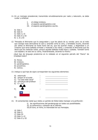 13
11. En un mensaje presidencial, transmitido simultáneamente por radio y televisión, se debe
cuidar y enfatizar
I. el código kinésico.
II. el aspecto paralingüístico oral.
III. el aspecto paralingüístico escrito.
A) Sólo I
B) Sólo II
C) Sólo I y II
D) Sólo II y III
E) I, II y III
12. "Pensaba el Almirante que lo aseguraban y que les placía de su venida; pero vio al indio
que consigo traía demudarse la cara y amarillo como la cera, y temblaba mucho, diciendo
por señas al Almirante se fuese fuera del río, que los querían matar, y llegándose a un
cristiano que tenía ballesta armada y mostróla a los indios, y entendió el Almirante que les
decía que los matarían todos, porque aquella ballesta tiraba lejos y mataba. También tomó
una espada y la sacó de su vaina, mostrándosela, diciendo lo mismo."
¿Qué tipo de lenguaje predomina en lo relatado en el siguiente párrafo del "Diario" de
Cristóbal Colón?
A) fónico.
B) kinésico.
C) paralingüístico.
D) proxémico.
E) icónico.
13. Indique a qué tipo de signo corresponden los siguientes elementos:
A) estornudo : ______________________
B) sangre en el suelo : ______________________
C) “La casa está vacía” : ______________________
D) caricatura del profesor : ______________________
E) E = mc2
: ______________________
F) : ______________________
G) : ______________________
14. El comentarista radial que relata un partido de fútbol debe manejar a la perfección:
I) las significaciones del paralenguaje en todas sus posibilidades.
II) la coherencia y cohesión de lo referido.
III) El tono, el ritmo, la intensidad de sus mensajes.
A) Sólo I
B) Sólo II
C) Sólo III
D) Sólo I y II
E) Sólo II y III
 
