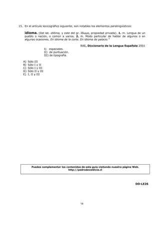 14
15. En el artículo lexicográfico siguiente, son notables los elementos paralingüísticos:
idioma. (Del lat. idiōma, y este del gr. ἰδίωµα, propiedad privada). 1. m. Lengua de un
pueblo o nación, o común a varios. 2. m. Modo particular de hablar de algunos o en
algunas ocasiones. En idioma de la corte. En idioma de palacio.”
RAE, Diccionario de la Lengua Española 2001
I) espaciales.
II) de puntuación.
III) de tipografía.
A) Sólo III
B) Sólo I y II
C) Sólo I y III
D) Sólo II y III
E) I, II y III
DO-LE26
Puedes complementar los contenidos de esta guía visitando nuestra página Web.
http://pedrodevaldivia.cl
 