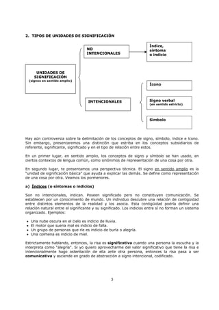 3
2. TIPOS DE UNIDADES DE SIGNIFICACIÓN
Hay aún controversia sobre la delimitación de los conceptos de signo, símbolo, índice e ícono.
Sin embargo, presentaremos una distinción que estriba en los conceptos subsidiarios de
referente, significante, significado y en el tipo de relación entre estos.
En un primer lugar, en sentido amplio, los conceptos de signo y símbolo se han usado, en
ciertos contextos de lengua común, como sinónimos de representación de una cosa por otra.
En segundo lugar, te presentamos una perspectiva técnica. El signo en sentido amplio es la
“unidad de significación básica” que ayuda a explicar las demás. Se define como representación
de una cosa por otra. Veamos los pormenores.
a) Índices (o síntomas o indicios)
Son no intencionales, indican. Poseen significado pero no constituyen comunicación. Se
establecen por un conocimiento de mundo. Un individuo descubre una relación de contigüidad
entre distintos elementos de la realidad y los asocia. Esta contigüidad podría definir una
relación natural entre el significante y su significado. Los indicios entre sí no forman un sistema
organizado. Ejemplos:
• Una nube oscura en el cielo es indicio de lluvia.
• El motor que suena mal es indicio de falla.
• Un grupo de personas que ríe es indicio de burla o alegría.
• Una colmena es indicio de miel.
Estrictamente hablando, entonces, la risa es significativa cuando una persona la escucha y la
interpreta como “alegría”. Si yo quiero aprovecharme del valor significativo que tiene la risa e
intencionalmente hago ostentación de ella ante otra persona, entonces la risa pasa a ser
comunicativa y asciende en grado de abstracción a signo intencional, codificado.
UNIDADES DE
SIGNIFICACIÓN
(signos en sentido amplio)
NO
INTENCIONALES
INTENCIONALES
Índice,
síntoma
o indicio
Ícono
Signo verbal
(en sentido estricto)
Símbolo
 