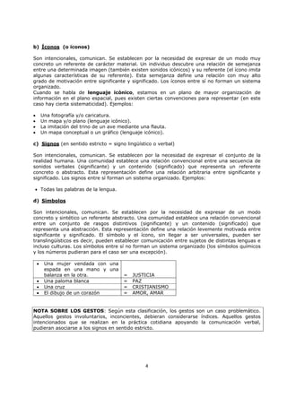 4
b) Íconos (o iconos)
Son intencionales, comunican. Se establecen por la necesidad de expresar de un modo muy
concreto un referente de carácter material. Un individuo descubre una relación de semejanza
entre una determinada imagen (también existen sonidos icónicos) y su referente (el ícono imita
algunas características de su referente). Esta semejanza define una relación con muy alto
grado de motivación entre significante y significado. Los íconos entre sí no forman un sistema
organizado.
Cuando se habla de lenguaje icónico, estamos en un plano de mayor organización de
información en el plano espacial, pues existen ciertas convenciones para representar (en este
caso hay cierta sistematicidad). Ejemplos:
• Una fotografía y/o caricatura.
• Un mapa y/o plano (lenguaje icónico).
• La imitación del trino de un ave mediante una flauta.
• Un mapa conceptual o un gráfico (lenguaje icónico).
c) Signos (en sentido estricto = signo lingüístico o verbal)
Son intencionales, comunican. Se establecen por la necesidad de expresar el conjunto de la
realidad humana. Una comunidad establece una relación convencional entre una secuencia de
sonidos verbales (significante) y un contenido (significado) que representa un referente
concreto o abstracto. Esta representación define una relación arbitraria entre significante y
significado. Los signos entre sí forman un sistema organizado. Ejemplos:
• Todas las palabras de la lengua.
d) Símbolos
Son intencionales, comunican. Se establecen por la necesidad de expresar de un modo
concreto y sintético un referente abstracto. Una comunidad establece una relación convencional
entre un conjunto de rasgos distintivos (significante) y un contenido (significado) que
representa una abstracción. Esta representación define una relación levemente motivada entre
significante y significado. El símbolo y el ícono, sin llegar a ser universales, pueden ser
translingüísticos es decir, pueden establecer comunicación entre sujetos de distintas lenguas e
incluso culturas. Los símbolos entre sí no forman un sistema organizado (los símbolos químicos
y los números pudieran para el caso ser una excepción).
• Una mujer vendada con una
espada en una mano y una
balanza en la otra. = JUSTICIA
• Una paloma blanca = PAZ
• Una cruz = CRISTIANISMO
• El dibujo de un corazón = AMOR, AMAR
NOTA SOBRE LOS GESTOS: Según esta clasificación, los gestos son un caso problemático.
Aquellos gestos involuntarios, inconcientes, debieran considerarse índices. Aquellos gestos
intencionados que se realizan en la práctica cotidiana apoyando la comunicación verbal,
pudieran asociarse a los signos en sentido estricto.
 
