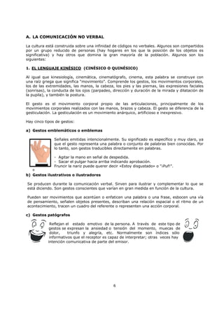 6
A. LA COMUNICACIÓN NO VERBAL
La cultura está construida sobre una infinidad de códigos no verbales. Algunos son compartidos
por un grupo reducido de personas (hay hogares en los que la posición de los objetos es
significativa) y hay otros que domina la gran mayoría de la población. Algunos son los
siguientes:
1. EL LENGUAJE KINÉSICO (CINÉSICO O QUINÉSICO)
Al igual que kinesiología, cinemática, cinematógrafo, cinema, esta palabra se construye con
una raíz griega que significa “movimiento”. Comprende los gestos, los movimientos corporales,
los de las extremidades, las manos, la cabeza, los pies y las piernas, las expresiones faciales
(sonrisas), la conducta de los ojos (parpadeo, dirección y duración de la mirada y dilatación de
la pupila), y también la postura.
El gesto es el movimiento corporal propio de las articulaciones, principalmente de los
movimientos corporales realizados con las manos, brazos y cabeza. El gesto se diferencia de la
gesticulación. La gesticulación es un movimiento anárquico, artificioso e inexpresivo.
Hay cinco tipos de gestos:
a) Gestos emblemáticos o emblemas
Señales emitidas intencionalmente. Su significado es específico y muy claro, ya
que el gesto representa una palabra o conjunto de palabras bien conocidas. Por
lo tanto, son gestos traducibles directamente en palabras.
- Agitar la mano en señal de despedida.
- Sacar el pulgar hacia arriba indicando aprobación.
Fruncir la nariz puede querer decir «Estoy disgustado» o "¡Puf!".
º
b) Gestos ilustrativos o ilustradores
Se producen durante la comunicación verbal. Sirven para ilustrar y complementar lo que se
está diciendo. Son gestos conscientes que varían en gran medida en función de la cultura.
Pueden ser movimientos que acentúen o enfaticen una palabra o una frase, esbocen una vía
de pensamiento, señalen objetos presentes, describan una relación espacial o el ritmo de un
acontecimiento, tracen un cuadro del referente o representen una acción corporal.
c) Gestos patógrafos
Reflejan el estado emotivo de la persona. A través de este tipo de
gestos se expresan la ansiedad o tensión del momento, muecas de
dolor, triunfo y alegría, etc. Normalmente son índices sólo
informativos que el receptor es capaz de interpretar; otras veces hay
intención comunicativa de parte del emisor.
 