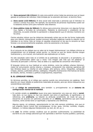 8
b) Zona personal (46-122cm): En esta zona podrán entrar todas las personas que se hayan
ganado la confianza del individuo. Está limitada por la extensión del brazo: el dominio físico.
c) Zona social (122-360cm): El área social está reservada a personas que el individuo no
conoce o conoce muy poco. Por ejemplo, los escritorios de personas importantes suelen ser
lo bastante anchos como para mantener esta distancia.
d) Zona pública (más de 360cm): Es idónea para pronunciar discursos o en algunas formas
muy rígidas y formales de conversación. Mediante la disminución o ampliación de las
distancias, se puede entender la aprobación o desaprobación que el individuo mantiene con
los otros.
Ciertos estudios indican que las distancias demasiado cortas que se dan de forma inadecuada
para una relación interpersonal, pueden provocar actitudes negativas cuando la relación con el
individuo no es íntima. Esto se rompe en aquellas situaciones en las que la cercanía se hace
forzosa y es convencionalmente aceptada, como los ascensores y los buses.
3. EL LENGUAJE ICÓNICO
Es el conjunto de los códigos que se valen de la imagen bidimensional. Los códigos icónicos se
complementan con el lenguaje verbal escrito. Lo normal es que los textos escritos tengan
ilustraciones y, a la inversa, una ilustración sea explicada por un texto.
Ha sido estudiado sobre todo en el ámbito de la publicidad, la educación y el periodismo, ya
que estos profesionales saben que a veces “una imagen vale más que mil palabras” al
momento de persuadir o informar. Esto se debe a su capacidad de concentrar información.
El lenguaje icónico es muy habitual en varios ámbitos, como las señales urbanas (letreros),
medio de comunicación escrita (diarios y revistas), computación (los sistemas operativos del
tipo Windows basan su interfaz en este código), arte (pintura, cómic, fotografía), cartografía
(mapas, planos), publicidad (afiches, catálogos), infografía (ilustraciones informativas de textos
de estudio, diarios, revistas) y gráficos (organigramas, esquemas).
B. EL LENGUAJE VERBAL
En términos sencillos, es el código que usamos cuando nos comunicamos con palabras. Será
descrito con mayor detalle en posteriores materiales de estudio, pero por ahora indiquemos sus
características esenciales:
• Es un código de comunicación, pero también –y principalmente- es un sistema de
configuración mental de la realidad.
• En sentido amplio es simbólico (pues sirva para representar una cosa por otra) y social.
Vale decir, en sus signos no hay una relación real entre el significado, el significante y la
referencia, sino arbitraria. La relación es atribuida socialmente, de modo tal que, al
educarnos de acuerdo con patrones culturales en un idioma, aprendemos que para todos
nosotros, cierto sonido tiene un significado y representa una referencia.
Algunos signos, sin embargo, aparentemente no han sido siempre simbólicos, sino que en
sus orígenes fueron íconos (las onomatopeyas: tic-tac, guau, chirrido, zumbido, mugido,
bisbiseo…) o índices (algunas interjecciones: ja, buh, ah, oh, ay…).
• Es oral. Se emiten sonidos vocálicos que se perciben auditivamente. La posibilidad de
escribirlo es una ventaja adicional que han aprendido a dominar muchos pueblos y personas,
 