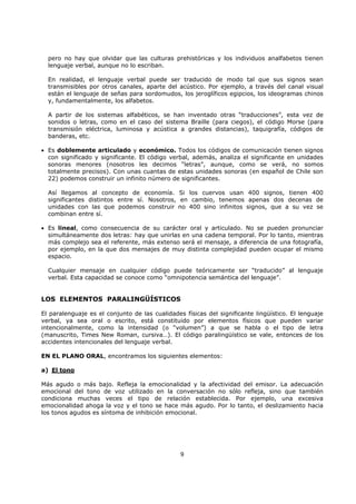 9
pero no hay que olvidar que las culturas prehistóricas y los individuos analfabetos tienen
lenguaje verbal, aunque no lo escriban.
En realidad, el lenguaje verbal puede ser traducido de modo tal que sus signos sean
transmisibles por otros canales, aparte del acústico. Por ejemplo, a través del canal visual
están el lenguaje de señas para sordomudos, los jeroglíficos egipcios, los ideogramas chinos
y, fundamentalmente, los alfabetos.
A partir de los sistemas alfabéticos, se han inventado otras “traducciones”, esta vez de
sonidos o letras, como en el caso del sistema Braille (para ciegos), el código Morse (para
transmisión eléctrica, luminosa y acústica a grandes distancias), taquigrafía, códigos de
banderas, etc.
• Es doblemente articulado y económico. Todos los códigos de comunicación tienen signos
con significado y significante. El código verbal, además, analiza el significante en unidades
sonoras menores (nosotros les decimos “letras”, aunque, como se verá, no somos
totalmente precisos). Con unas cuantas de estas unidades sonoras (en español de Chile son
22) podemos construir un infinito número de significantes.
Así llegamos al concepto de economía. Si los cuervos usan 400 signos, tienen 400
significantes distintos entre sí. Nosotros, en cambio, tenemos apenas dos decenas de
unidades con las que podemos construir no 400 sino infinitos signos, que a su vez se
combinan entre sí.
• Es lineal, como consecuencia de su carácter oral y articulado. No se pueden pronunciar
simultáneamente dos letras: hay que unirlas en una cadena temporal. Por lo tanto, mientras
más complejo sea el referente, más extenso será el mensaje, a diferencia de una fotografía,
por ejemplo, en la que dos mensajes de muy distinta complejidad pueden ocupar el mismo
espacio.
Cualquier mensaje en cualquier código puede teóricamente ser “traducido” al lenguaje
verbal. Esta capacidad se conoce como “omnipotencia semántica del lenguaje”.
LOS ELEMENTOS PARALINGÜÍSTICOS
El paralenguaje es el conjunto de las cualidades físicas del significante lingüístico. El lenguaje
verbal, ya sea oral o escrito, está constituido por elementos físicos que pueden variar
intencionalmente, como la intensidad (o “volumen”) a que se habla o el tipo de letra
(manuscrito, Times New Roman, cursiva…). El código paralingüístico se vale, entonces de los
accidentes intencionales del lenguaje verbal.
EN EL PLANO ORAL, encontramos los siguientes elementos:
a) El tono
Más agudo o más bajo. Refleja la emocionalidad y la afectividad del emisor. La adecuación
emocional del tono de voz utilizado en la conversación no sólo refleja, sino que también
condiciona muchas veces el tipo de relación establecida. Por ejemplo, una excesiva
emocionalidad ahoga la voz y el tono se hace más agudo. Por lo tanto, el deslizamiento hacia
los tonos agudos es síntoma de inhibición emocional.
 