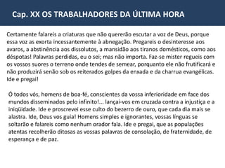 Cap. XX OS TRABALHADORES DA ÚLTIMA HORA 
• Codificador da Doutrina Espírita 
Nascido em Lyon, França, no dia 3 de outubro de 1804 e 
desencarnado em Paris, no dia 31 de março de 1869. Allan 
Kardec (Hippolyte Léon Denizard Rivail) desde a primeira 
juventude, sentiu-se inclinado ao estudo das ciências e da 
filosofia. Destacou-se na profissão para a qual fora 
aprimoradamente educado na Suíça, na escola do maior 
pedagogo do primeiro quartel do século 19, João Henrique 
Pestalozzi. E, em Paris, sucedeu ao próprio mestre. 
Allan Kardec contava 51 anos quando se dedicou à observação e estudo dos 
fenômenos espíritas. 
Dois anos depois, em 1857, divulgava "O Livro dos Espíritos". Em 1858, iniciava a 
publicação da famosa "Revue Spirite". Em 1861, dava a lume "O Livro dos 
Médiuns". Em 1864, aparecia "O Evangelho segundo o Espiritismo"; seguido de 
"O Céu e o Inferno" em 1865. Finalmente, em 1868 "A Gênesis”, completava o 
pentateuco do Espiritismo. 
https://www.youtube.com/watch?v=7qu0BXFjlVA 
 