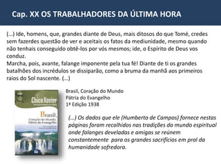 Cap. XX OS TRABALHADORES DA ÚLTIMA HORA 
“Não nos referimos aqui ao professor emérito que foste, 
mas ao discípulo de Jesus que possibilitou o 
levantamento das bases do Espiritismo Cristão, cuja 
estrutura desafia a passagem do tempo. 
Falem outros dos títulos de cultura que te exornavam a 
personalidade, do prestígio que desfrutavas na esfera 
da inteligência, do brilho de tua presença nos fastos 
sociais, da glória que te ilustrava o nome, de vez que 
todas as referências à tua dignidade pessoal nunca 
dirão integralmente o exato valor de teus créditos 
humanos. 
Reportar-nos-emos ao amigo fiel do Cristo e da 
Humanidade, em agradecimento pela coragem e 
abnegação com que te esqueceste para entregar ao 
mundo a mensagem da Espiritualidade Superior”. 
Pelo Espírito Irmão X (Humberto de Campos). Psicografia de Francisco Cândido Xavier. Histórias e Anotações. Lição nº 
12. Pág. 78. São Paulo: Ed. CEU. Página recebida pelo médium Francisco Cândido Xavier, em homenagem, ao 
aniversário de Allan Kardec. 
 