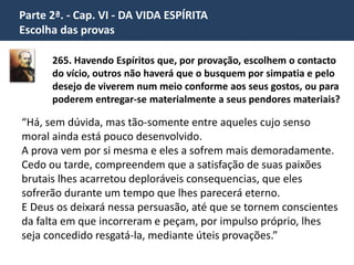 Parte 2ª. - Cap. VI - DA VIDA ESPÍRITA 
Escolha das provas 
“A doutrina da liberdade que temos de escolher as nossas existências e as 
provas que devamos sofrer deixa de parecer singular, desde que se atenda 
a que os Espíritos, uma vez desprendidos da matéria, apreciam as coisas de 
modo diverso da nossa maneira de apreciá-los. 
Após cada existência, vêem o passo que deram e compreendem o que 
ainda lhes falta em pureza para atingirem aquela meta. Daí o se 
submeterem voluntariamente a todas as vicissitudes da vida corpórea, 
solicitando as que possam fazer que a alcancem mais presto. 
Não há, pois, motivo de espanto no fato de o Espírito não preferir a 
existência mais suave. Não lhe é possível, no estado de imperfeição 
em que se encontra, gozar de uma vida isenta de amarguras. Ele o 
percebe e, precisamente para chegar a fruí-la, é que trata de se 
melhorar.” 
 