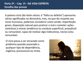 Parte 2ª. - Cap. VI - DA VIDA ESPÍRITA 
Escolha das provas 
“Não vemos, aliás, todos os dias, exemplos de escolhas tais? 
A que se não submete ou expõe 
o homem pelo seu interesse ou 
pela sua glória? 
Ninguém galga qualquer 
posição nas ciências, nas artes, 
na indústria, senão passando 
pela série das posições 
inferiores, que são outras tantas 
provas. 
 