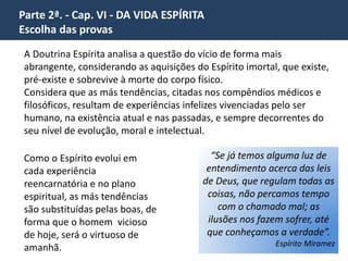 Parte 2ª. - Cap. VI - DA VIDA ESPÍRITA 
Escolha das provas 
A vida humana é, pois, cópia da vida espiritual; nela se nos 
deparam em ponto pequeno todas as peripécias da outra. 
Ora, se na vida terrena muitas vezes escolhemos duras provas, 
visando posição mais elevada, por que não haveria o Espírito, que 
enxerga mais longe que o corpo e para quem a vida corporal é 
apenas incidente de curta duração, de escolher uma existência 
árdua e laboriosa, desde que o conduza à felicidade eterna? 
Não nos ocupamos cada dia em cogitar do que faremos no dia 
seguinte? Ora, que são, para o Espírito as diversas existências 
corporais, senão fases, períodos, dias da sua vida espírita, que é, 
como sabemos, a vida normal, visto que a outra é transitória, 
passageira? 
 