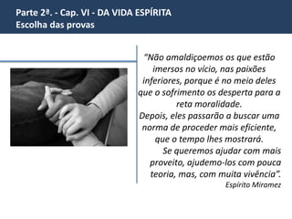 Parte 2ª. - Cap. VI - DA VIDA ESPÍRITA 
Escolha das provas 
Na noite de 8 de janeiro de 1955,recolhemos 
a mensagem de P. Brandão, um amigo 
desencarnado que fora anteriormente 
socorrido por nossos Benfeitores em nosso 
templo de reconforto espiritual. (...) 
Resgate – Livro Vozes do Grande Além pág 
129 
 