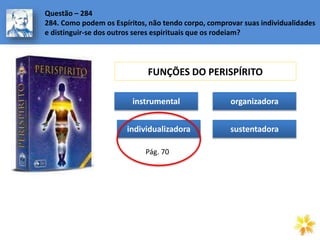Questão – 284
284. Como podem os Espíritos, não tendo corpo, comprovar suas individualidades
e distinguir-se dos outros seres espirituais que os rodeiam?
FUNÇÕES DO PERISPÍRITO
instrumental
individualizadora
organizadora
sustentadora
Pág. 70
 