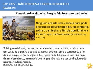 CAP. XXIV – NÃO PONHAIS A CANDEIA DEBAIXO DO
ALQUEIRE
Candeia sob o alqueire. Porque fala Jesus por parábolas
1. Ninguém acende uma candeia para pô-la
debaixo do alqueire; põe-na, ao contrário,
sobre o candeeiro, a fim de que ilumine a
todos os que estão na casa. (S. MATEUS, cap.
V, vv. 15.)
2. Ninguém há que, depois de ter acendido uma candeia, a cubra com
um vaso, ou a ponha debaixo da cama; põe-na sobre o candeeiro, a fim
de que os que entrem vejam a luz; - pois nada há secreto que não haja
de ser descoberto, nem nada oculto que não haja de ser conhecido e de
aparecer publicamente.
(S. LUCAS, cap. VIII, vv. 16 e 17.)
 
