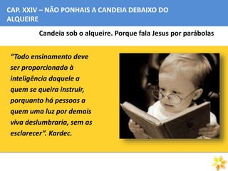 CAP. XXIV – NÃO PONHAIS A CANDEIA DEBAIXO DO
ALQUEIRE
Candeia sob o alqueire. Porque fala Jesus por parábolas
“Todo ensinamento deve
ser proporcionado à
inteligência daquele a
quem se queira instruir,
porquanto há pessoas a
quem uma luz por demais
viva deslumbraria, sem as
esclarecer”. Kardec.
 
