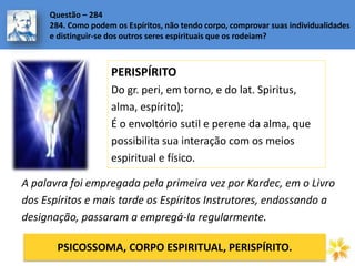 PERISPÍRITO
Do gr. peri, em torno, e do lat. Spiritus,
alma, espírito);
É o envoltório sutil e perene da alma, que
possibilita sua interação com os meios
espiritual e físico.
Questão – 284
284. Como podem os Espíritos, não tendo corpo, comprovar suas individualidades
e distinguir-se dos outros seres espirituais que os rodeiam?
A palavra foi empregada pela primeira vez por Kardec, em o Livro
dos Espíritos e mais tarde os Espíritos Instrutores, endossando a
designação, passaram a empregá-la regularmente.
PSICOSSOMA, CORPO ESPIRITUAL, PERISPÍRITO.
 