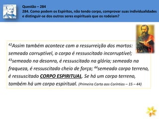 42Assim também acontece com a ressurreição dos mortos:
semeado corruptível, o corpo é ressuscitado incorruptível;
43semeado na desonra, é ressuscitado na glória; semeado na
fraqueza, é ressuscitado cheio de força; 44semeado corpo terreno,
é ressuscitado CORPO ESPIRITUAL. Se há um corpo terreno,
também há um corpo espiritual. (Primeira Carta aos Coríntios – 15 – 44)
Questão – 284
284. Como podem os Espíritos, não tendo corpo, comprovar suas individualidades
e distinguir-se dos outros seres espirituais que os rodeiam?
 