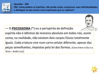 — O PSICOSSOMA (*) ou o perispírito da definição
espírita não é idêntico de maneira absoluta em todos nós, assim
como, na realidade, não existem dois corpos físicos totalmente
iguais. Cada criatura vive num carro celular diferente, apesar das
peças semelhantes, impostas pela lei das formas. (Livro Entre o Céu e a
Terra – Andre Luiz)
Questão – 284
284. Como podem os Espíritos, não tendo corpo, comprovar suas individualidades
e distinguir-se dos outros seres espirituais que os rodeiam?
 
