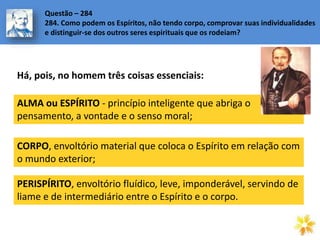 ALMA ou ESPÍRITO - princípio inteligente que abriga o
pensamento, a vontade e o senso moral;
Questão – 284
284. Como podem os Espíritos, não tendo corpo, comprovar suas individualidades
e distinguir-se dos outros seres espirituais que os rodeiam?
CORPO, envoltório material que coloca o Espírito em relação com
o mundo exterior;
PERISPÍRITO, envoltório fluídico, leve, imponderável, servindo de
liame e de intermediário entre o Espírito e o corpo.
Há, pois, no homem três coisas essenciais:
 