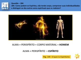 Questão – 284
284. Como podem os Espíritos, não tendo corpo, comprovar suas individualidades
e distinguir-se dos outros seres espirituais que os rodeiam?
ALMA + PERISPÍRITO + CORPO MATERIAL = HOMEM
ALMA + PERISPÍRITO = ESPÍRITO
Pág. 149 – O que é o Espiritismo
 
