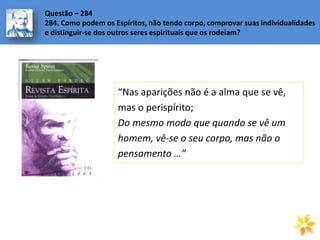 Questão – 284
284. Como podem os Espíritos, não tendo corpo, comprovar suas individualidades
e distinguir-se dos outros seres espirituais que os rodeiam?
“Nas aparições não é a alma que se vê,
mas o perispírito;
Do mesmo modo que quando se vê um
homem, vê-se o seu corpo, mas não o
pensamento …”
 