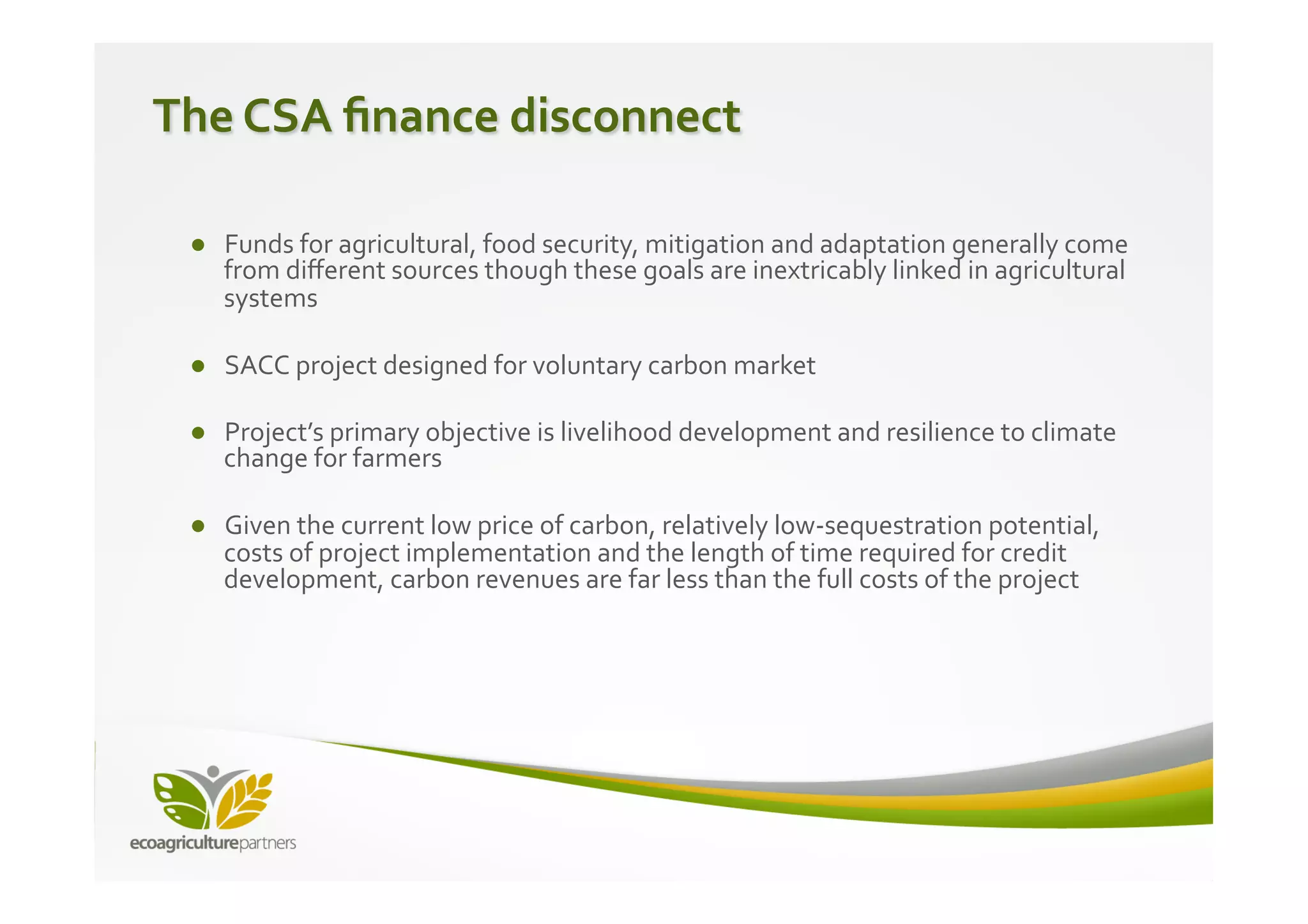 The	
  CSA	
  ﬁnance	
  disconnect	
  
	
  
	
   ●  Funds	
  for	
  agricultural,	
  food	
  security,	
  mitigation	
  and	
  adaptation	
  generally	
  come	
  
        from	
  diﬀerent	
  sources	
  though	
  these	
  goals	
  are	
  inextricably	
  linked	
  in	
  agricultural	
  
        systems	
  	
  
    	
  
    ●  SACC	
  project	
  designed	
  for	
  voluntary	
  carbon	
  market	
  	
  

    ●  Project’s	
  primary	
  objective	
  is	
  livelihood	
  development	
  and	
  resilience	
  to	
  climate	
  
       change	
  for	
  farmers	
  

    ●  Given	
  the	
  current	
  low	
  price	
  of	
  carbon,	
  relatively	
  low-­‐sequestration	
  potential,	
  
       costs	
  of	
  project	
  implementation	
  and	
  the	
  length	
  of	
  time	
  required	
  for	
  credit	
  
       development,	
  carbon	
  revenues	
  are	
  far	
  less	
  than	
  the	
  full	
  costs	
  of	
  the	
  project	
  
 