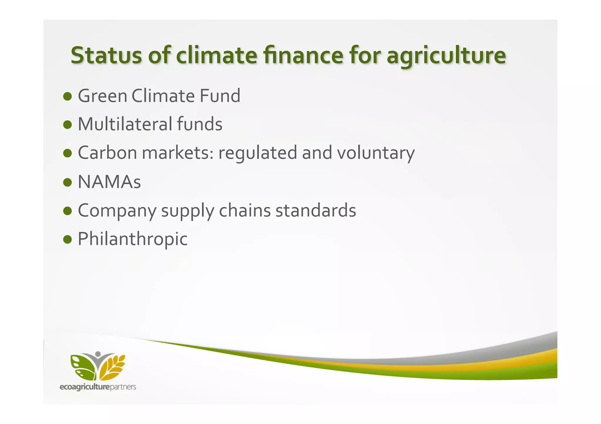 Status	
  of	
  climate	
  ﬁnance	
  for	
  agriculture	
  
● Green	
  Climate	
  Fund	
  
● Multilateral	
  funds	
  
● Carbon	
  markets:	
  regulated	
  and	
  voluntary	
  
● NAMAs	
  
● Company	
  supply	
  chains	
  standards	
  
● Philanthropic	
  
 