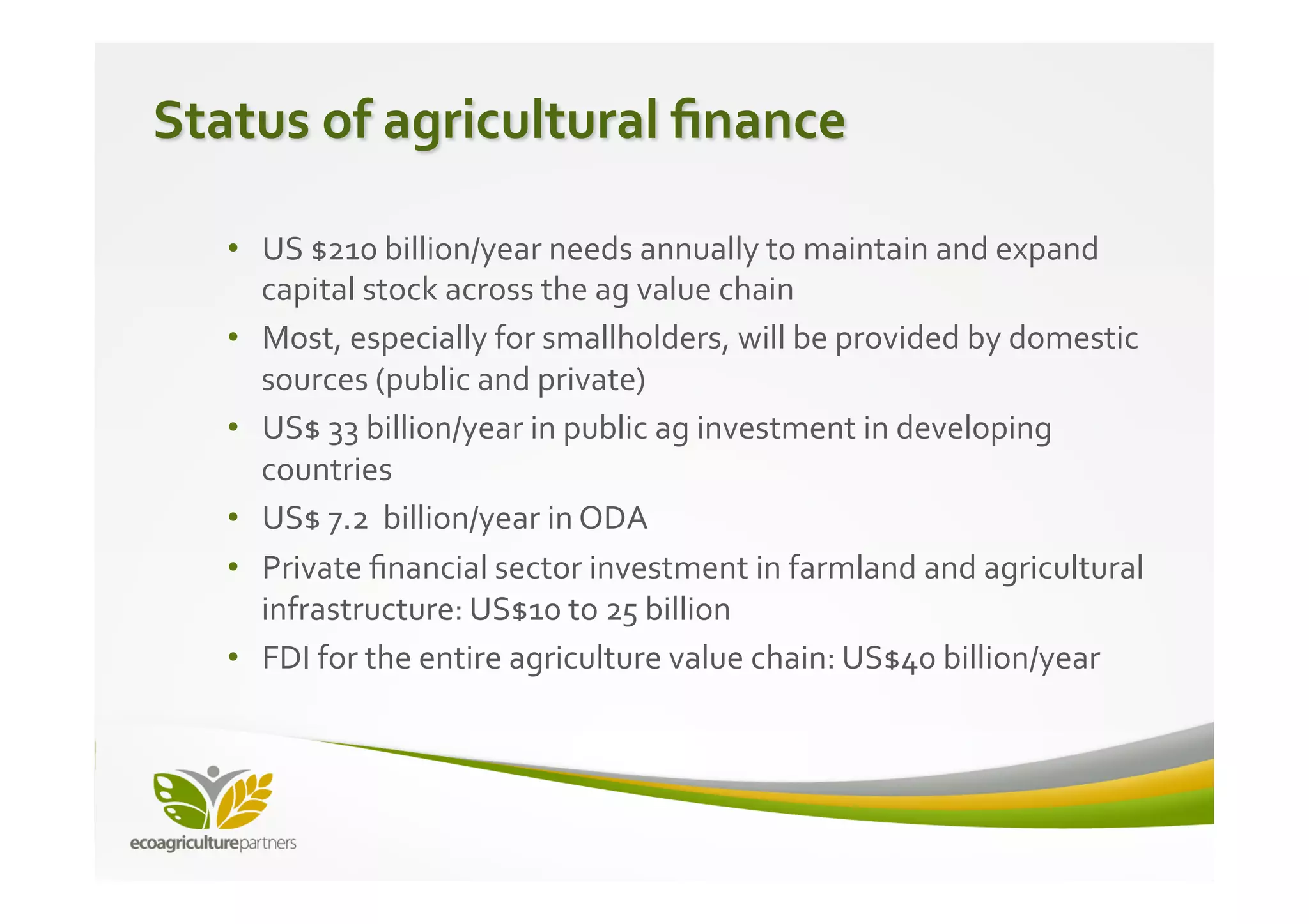 Status	
  of	
  agricultural	
  ﬁnance	
  

    •  US	
  $210	
  billion/year	
  needs	
  annually	
  to	
  maintain	
  and	
  expand	
  
       capital	
  stock	
  across	
  the	
  ag	
  value	
  chain	
  
    •  Most,	
  especially	
  for	
  smallholders,	
  will	
  be	
  provided	
  by	
  domestic	
  
       sources	
  (public	
  and	
  private)	
  
    •  US$	
  33	
  billion/year	
  in	
  public	
  ag	
  investment	
  in	
  developing	
  
       countries	
  
    •  US$	
  7.2	
  	
  billion/year	
  in	
  ODA	
  
    •  Private	
  ﬁnancial	
  sector	
  investment	
  in	
  farmland	
  and	
  agricultural	
  
       infrastructure:	
  US$10	
  to	
  25	
  billion	
  	
  
    •  FDI	
  for	
  the	
  entire	
  agriculture	
  value	
  chain:	
  US$40	
  billion/year	
  
 