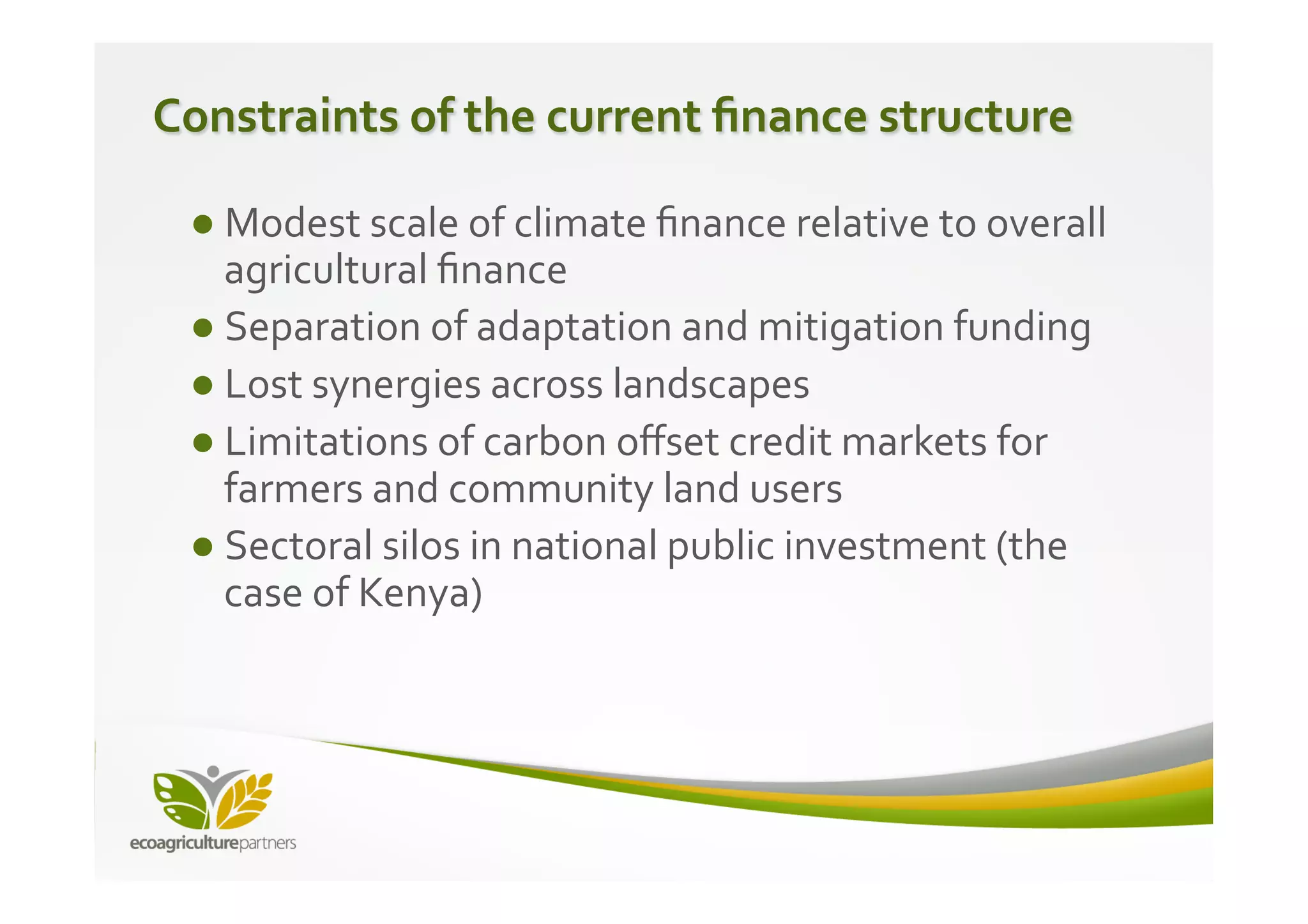 Constraints	
  of	
  the	
  current	
  ﬁnance	
  structure	
  

  ● Modest	
  scale	
  of	
  climate	
  ﬁnance	
  relative	
  to	
  overall	
  
    agricultural	
  ﬁnance	
  
  ● Separation	
  of	
  adaptation	
  and	
  mitigation	
  funding	
  
  ● Lost	
  synergies	
  across	
  landscapes	
  
  ● Limitations	
  of	
  carbon	
  oﬀset	
  credit	
  markets	
  for	
  
    farmers	
  and	
  community	
  land	
  users	
  
  ● Sectoral	
  silos	
  in	
  national	
  public	
  investment	
  (the	
  
    case	
  of	
  Kenya)	
  
 