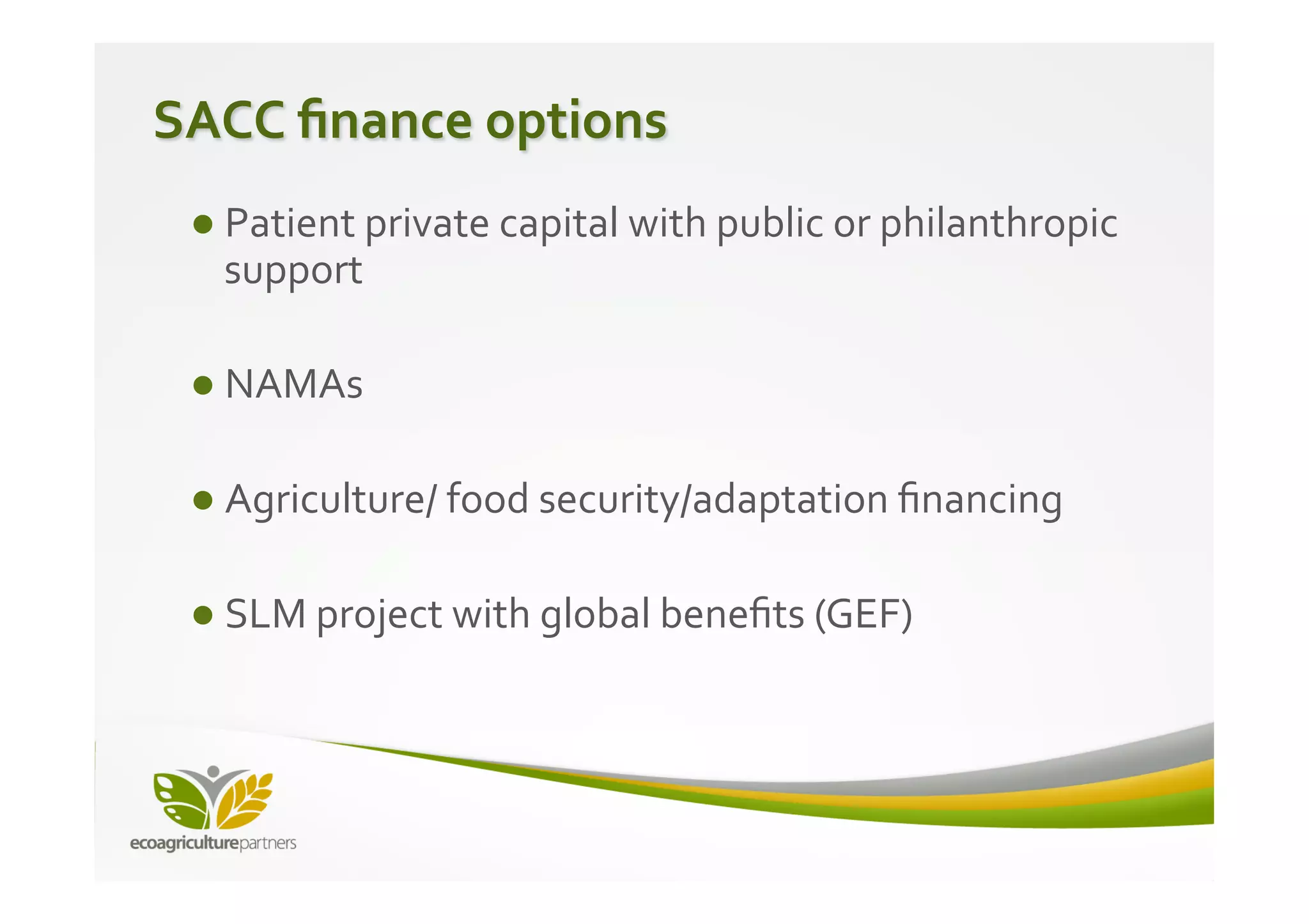 SACC	
  ﬁnance	
  options	
  
  ● Patient	
  private	
  capital	
  with	
  public	
  or	
  philanthropic	
  
       support	
  
  	
  
  ● NAMAs	
  
  	
  
  ● Agriculture/	
  food	
  security/adaptation	
  ﬁnancing	
  
  	
  
  ● SLM	
  project	
  with	
  global	
  beneﬁts	
  (GEF)	
  
  	
  
  	
  
  	
  
 