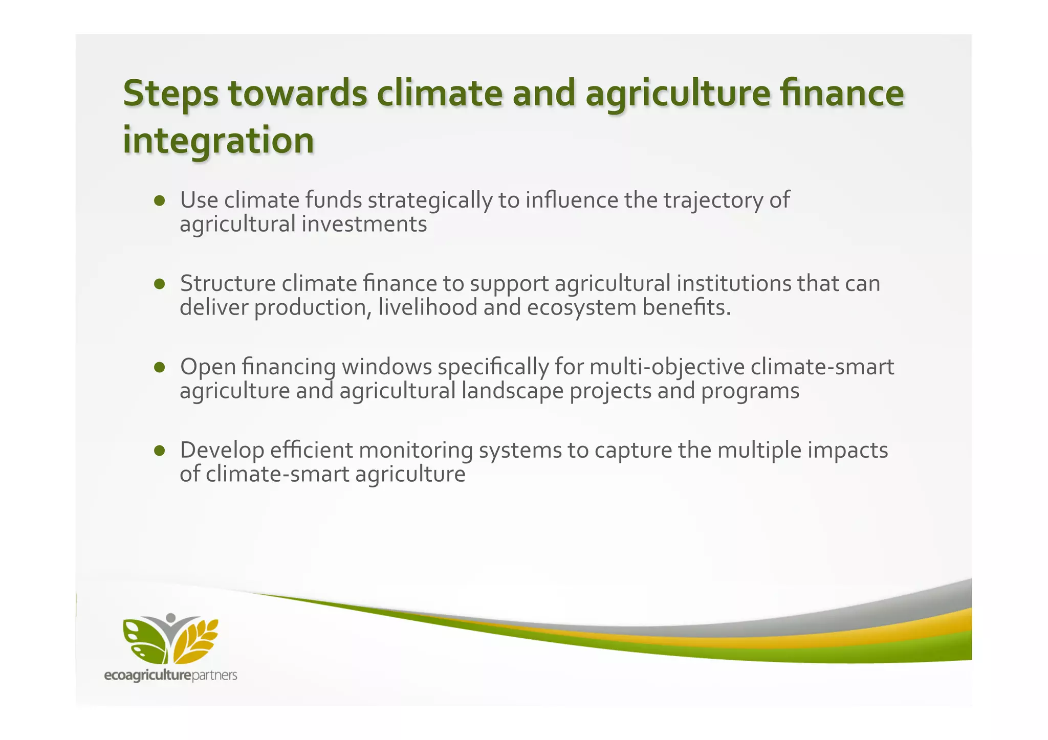 Steps	
  towards	
  climate	
  and	
  agriculture	
  ﬁnance	
  
integration	
  
	
   ●  Use	
  climate	
  funds	
  strategically	
  to	
  inﬂuence	
  the	
  trajectory	
  of	
  
	
   agricultural	
  investments	
  
   ●  Structure	
  climate	
  ﬁnance	
  to	
  support	
  agricultural	
  institutions	
  that	
  can	
  
      deliver	
  production,	
  livelihood	
  and	
  ecosystem	
  beneﬁts.	
  

   ●  Open	
  ﬁnancing	
  windows	
  speciﬁcally	
  for	
  multi-­‐objective	
  climate-­‐smart	
  
      agriculture	
  and	
  agricultural	
  landscape	
  projects	
  and	
  programs	
  

   ●  Develop	
  eﬃcient	
  monitoring	
  systems	
  to	
  capture	
  the	
  multiple	
  impacts	
  
      of	
  climate-­‐smart	
  agriculture	
  
 