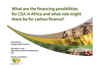 What	
  are	
  the	
  ﬁnancing	
  possibilities	
  
       for	
  CSA	
  in	
  Africa	
  and	
  what	
  role	
  might	
  
       there	
  be	
  for	
  carbon	
  ﬁnance?	
  




Seth	
  Shames	
  
EcoAgriculture	
  Partners	
  
	
  
December	
  3,	
  2011	
  
Agriculture	
  and	
  Rural	
  Development	
  
Day	
  
	
  
Durban,	
  South	
  Africa	
  
	
  
 