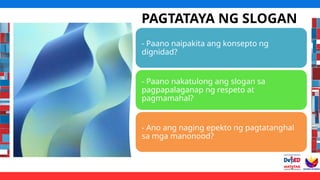 PAGTATAYA NG SLOGAN
- Paano naipakita ang konsepto ng
dignidad?
- Paano nakatulong ang slogan sa
pagpapalaganap ng respeto at
pagmamahal?
- Ano ang naging epekto ng pagtatanghal
sa mga manonood?
 