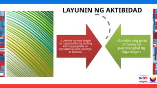 LAYUNIN NG AKTIBIDAD
- Lumikha ng mga slogan
na nagpapakita ng sariling
kilos ng pagkilala sa
dignidad ng sarili, pamilya,
at kapuwa.
- Gamitin ang puso
at husay sa
pagtatanghal ng
mga slogan.
 