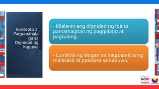 Konsepto 3:
Pagpapahala
ga sa
Dignidad ng
Kapuwa
- Kilalanin ang dignidad ng iba sa
pamamagitan ng paggalang at
pagtulong.
- Lumikha ng slogan na nagpapakita ng
malasakit at pakikiisa sa kapuwa.
 