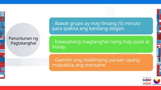 Panuntunan ng
Pagtatanghal
- Bawat grupo ay may limang (5) minuto
para ipakita ang kanilang slogan.
- Inaasahang magtanghal nang may puso at
husay.
- Gamitin ang malikhaing paraan upang
maipakita ang mensahe.
 