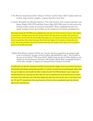5. The Warren excerpt discussed the “Treasure of Virtue” and the “Great Alibi”. Explain which one
       of them, using concrete examples, is a greater distortion of the facts.

6. Lecture 1B includes the following statement: “Two early theorists of the concept of primitive war,
        Quincy Wright (1890-1970) and Harry Turney-High (1899-1982), point out that motives for
        civilized, modern warfare are economic and political.” Write a paragraph that gives two
        specific examples of how the Civil War may be considered an economic and political war.

One main reason the Civil War was a political war was that the South wanted to protect their rights
to own slaves. Another reason was the South wanted each state more sovereign. The economic
reason for the war was that the North Manufacturing was a lot better the South, but the South was
better in agriculture like cotton farming. The North was higher in the balance of trade then the
south. The trade problems affected the South more than the North. This made a lot of problems
between the North and South.



7. Robert Penn Warren said the Civil War was, "for the American imagination, the greatest single
       event of our history" (Legacies of the Civil War). Bernard DeVoto said, "...the Civil War is
       the crux of our history" ("The Easy Chair"). Shelby Foote says the Civil War defined us and
       shaped our national character (interview with Geoffrey Ward). Write a paragraph that gives
       at least three examples to support the statements these historians have made.

I would make say that the American Civil War was the greatest single event of our history because it
showed personal change and positive growth as a country. It ended slavery and changed culture and
the way we fight war and handle the fallen. I think that the Civil War defined us and shaped our
national character by exposing our flaws like the way we identified the dead and the way we honor
our dead. I also think that one of the best things that make the civil war the crux of our history was
the 14th and 15th amendments that came because of the war these amendments gave the citizen’s
rights at the national level.
 