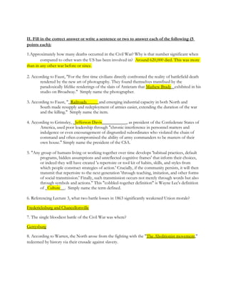 II. Fill in the correct answer or write a sentence or two to answer each of the following (5
points each):

1.Approximately how many deaths occurred in the Civil War? Why is that number significant when
        compared to other wars the US has been involved in? Around 620,000 died. This was more
than in any other war before or since.

2. According to Faust, "For the first time civilians directly confronted the reality of battlefield death
       rendered by the new art of photography. They found themselves transfixed by the
       paradoxically lifelike renderings of the slain of Antietam that Mathew Brady_ exhibited in his
       studio on Broadway." Simply name the photographer.

3. According to Faust, "_Railroads_____ and emerging industrial capacity in both North and
       South made resupply and redeployment of armies easier, extending the duration of the war
       and the killing." Simply name the item.

4. According to Grimsley, _Jefferson Davis___________, as president of the Confederate States of
       America, used poor leadership through "chronic interference in personnel matters and
       indulgence or even encouragement of disgruntled subordinates who violated the chain of
       command and often compromised the ability of army commanders to be masters of their
       own house." Simply name the president of the CSA.

5. "Any group of humans living or working together over time develops 'habitual practices, default
       programs, hidden assumptions and unreflected cognitive frames' that inform their choices,
       or indeed they will have created 'a repertoire or tool kit of habits, skills, and styles from
       which people construct strategies of action.' Crucially, if the community persists, it will then
       transmit that repertoire to the next generation 'through teaching, imitation, and other forms
       of social transmission.' Finally, such transmission occurs not merely through words but also
       through symbols and actions." This "cobbled-together definition" is Wayne Lee's definition
       of _Culture__. Simply name the term defined.

6. Referencing Lecture 3, what two battle losses in 1863 significantly weakened Union morale?

Fredericksburg and Chancellorsville

7. The single bloodiest battle of the Civil War was where?

Gettysburg

8. According to Warren, the North arose from the fighting with the "The Abolitionist movement,"
redeemed by history via their crusade against slavery.
 