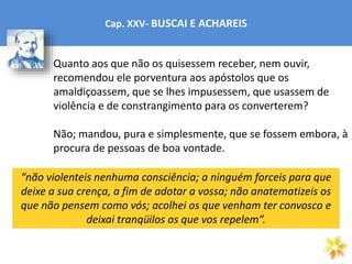 Cap. XXV- BUSCAI E ACHAREIS
Quanto aos que não os quisessem receber, nem ouvir,
recomendou ele porventura aos apóstolos que os
amaldiçoassem, que se lhes impusessem, que usassem de
violência e de constrangimento para os converterem?
Não; mandou, pura e simplesmente, que se fossem embora, à
procura de pessoas de boa vontade.
“não violenteis nenhuma consciência; a ninguém forceis para que
deixe a sua crença, a fim de adotar a vossa; não anatematizeis os
que não pensem como vós; acolhei os que venham ter convosco e
deixai tranqüilos os que vos repelem”.
 