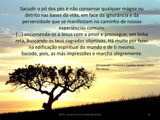 Sacudir o pó dos pés é não conservar qualquer mágoa ou
detrito nas bases da vida, em face da ignorância e da
perversidade que se manifestam no caminho de nossas
experiências comuns.
(...) encomenda-os a Jesus com a amor e prossegue, em linha
reta, buscando os teus sagrados objetivos. Há muito por fazer
na edificação espiritual do mundo e de ti mesmo.
Sacode, pois, as más impressões e marcha alegremente.
GECD - Grupo Espírita Cristão Despertar 12
(Emmanuel – Francisco Candido Xavier – Livro
Pão Nosso
 