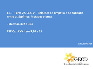Dubai, 04/01/2015
L.E. – Parte 2ª. Cap. VI - Relações de simpatia e de antipatia
entre os Espíritos. Metades eternas
- Questão 302 e 303
ESE Cap XXV item 9,10 e 11
Dubai, 12/04/2015
 