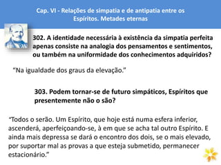 Cap. VI - Relações de simpatia e de antipatia entre os
Espíritos. Metades eternas
“Na igualdade dos graus da elevação.”
302. A identidade necessária à existência da simpatia perfeita
apenas consiste na analogia dos pensamentos e sentimentos,
ou também na uniformidade dos conhecimentos adquiridos?
303. Podem tornar-se de futuro simpáticos, Espíritos que
presentemente não o são?
“Todos o serão. Um Espírito, que hoje está numa esfera inferior,
ascenderá, aperfeiçoando-se, à em que se acha tal outro Espírito. E
ainda mais depressa se dará o encontro dos dois, se o mais elevado,
por suportar mal as provas a que esteja submetido, permanecer
estacionário.”
 