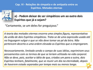Cap. VI - Relações de simpatia e de antipatia entre os
Espíritos. Metades eternas
a) - Podem deixar de ser simpáticos um ao outro dois
Espíritos que já o sejam?
“Certamente, se um deles for preguiçoso.”
A teoria das metades eternas encerra uma simples figura, representativa
da união de dois Espíritos simpáticos. Trata-se de uma expressão usada até
na linguagem vulgar e que se não deve tomar ao pé da letra. Não
pertencem decerto a uma ordem elevada os Espíritos que a empregaram.
Necessariamente, limitado sendo o campo de suas idéias, exprimiram seus
pensamentos com os termos de que se teriam utilizado na vida corporal.
Não se deve, pois, aceitar a idéia de que, criados um para o outro, dois
Espíritos tenham, fatalmente, que se reunir um dia na eternidade, depois
de haverem estado separados por tempo mais ou menos longo.
 