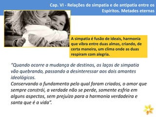 5
“Quando ocorre a mudança de destinos, os laços de simpatia
vão quebrando, passando a desinteressar aos dois amantes
ideológicos.
Conservando o fundamento pelo qual foram criados, o amor que
sempre constrói, a verdade não se perde, somente esfria em
alguns aspectos, sem prejuízo para a harmonia verdadeira e
santa que é a vida”.
Cap. VI - Relações de simpatia e de antipatia entre os
Espíritos. Metades eternas
A simpatia é fusão de ideais, harmonia
que vibra entre duas almas, criando, de
certa maneira, um clima onde as duas
respiram com alegria.
 