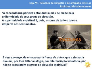 6
Cap. VI - Relações de simpatia e de antipatia entre os
Espíritos. Metades eternas
“A concordância perfeita entre duas almas se mede pela
uniformidade de seus graus de elevação.
A superioridade espiritual é, pois, a soma de tudo o que se
desperta nos sentimentos.
É nesse avanço, de uma passar à frente da outra, que a simpatia
diminui, por lhes faltar analogia, por diferenciação vibratória, por
não se acasalarem os graus de elevação espiritual.”
 