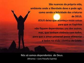 7
São nuances da própria vida,
ambiente onde a liberdade deve e pode agir,
como sendo a felicidade das criaturas
de DEUS.
JESUS deixa que aconteça essas coisas
para que os Espíritos
não fiquem dependentes uns dos outros,
mas, que tenham vivência com todos,
para que o amor universal possa alimentar
a todos na visão cósmica do Cristo.
Nós só somos dependentes de Deus.
(Miramez – Livro Filosofia Espírita)
 