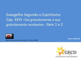 Dubai, 04/01/2015
Evangelho Segundo o Espiritismo
Cap. XXVI –Dai gratuitamente o que
gratuitamente recebestes - Item 1 e 2
Dubai, 19/04/2015
https://www.youtube.com/watch?v=6_dJJz-URdM
 