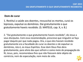 CAP. XXVI
DAI GRATUITAMENTE O QUE GRATUITAMENTE RECEBESTES
Dom de curar
1. Restituí a saúde aos doentes, ressuscitai os mortos, curai os
leprosos, expulsai os demônios. Dai gratuitamente o que
gratuitamente haveis recebido. (S. MATEUS, cap. X, v. 8.)
2. “Dai gratuitamente o que gratuitamente haveis recebido”, diz Jesus a
seus discípulos. Com essa recomendação, prescreve que ninguém se faça
pagar daquilo por que nada pagou. Ora, o que eles haviam recebido
gratuitamente era a faculdade de curar os doentes e de expulsar os
demônios, isto é, os maus Espíritos. Esse dom Deus lhes dera
gratuitamente, para alívio dos que sofrem e como meio de propagação da
fé; Jesus, pois, recomendava-lhes que não fizessem dele objeto de
comércio, nem de especulação, nem meio de vida.
 