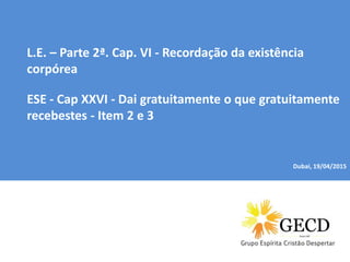 Dubai, 04/01/2015
L.E. – Parte 2ª. Cap. VI - Recordação da existência
corpórea
ESE - Cap XXVI - Dai gratuitamente o que gratuitamente
recebestes - Item 2 e 3
Dubai, 19/04/2015
 